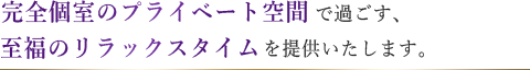 完全個室のプライベート空間で過ごす、至福のリラックスタイムを提供いたします。