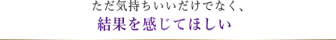 ただ気持ちいいだけでなく、結果を感じてほしい  